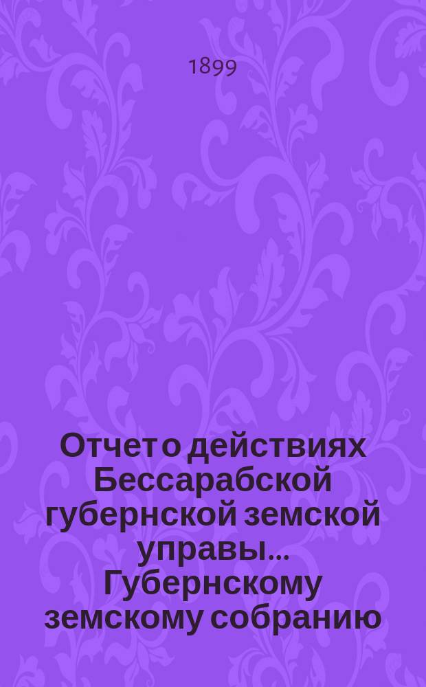 Отчет о действиях Бессарабской губернской земской управы... Губернскому земскому собранию... с 1-го января по 1 октября 1899 года... XXXI очередной сессии в 1900 году