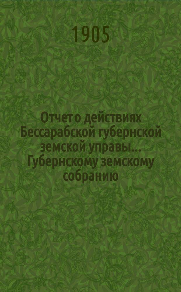 Отчет о действиях Бессарабской губернской земской управы... Губернскому земскому собранию... с 1 января по 1 сентября 1904 г.... XXXVI очередной сессии в 1904 году