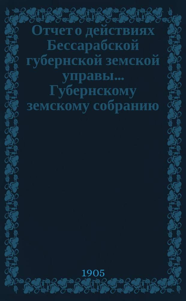 Отчет о действиях Бессарабской губернской земской управы... Губернскому земскому собранию... за 1904 год... XXXVII очередной сессии в 1904 году
