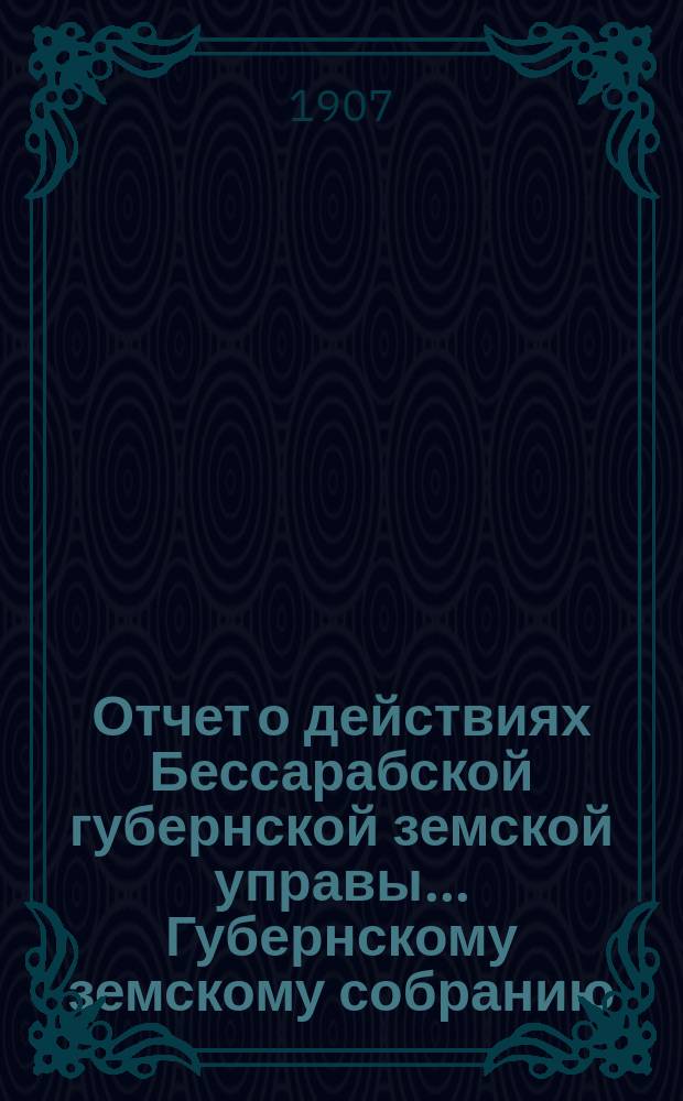 Отчет о действиях Бессарабской губернской земской управы... Губернскому земскому собранию... за 1906 год... XXXIX очередной сессии в 1907 году