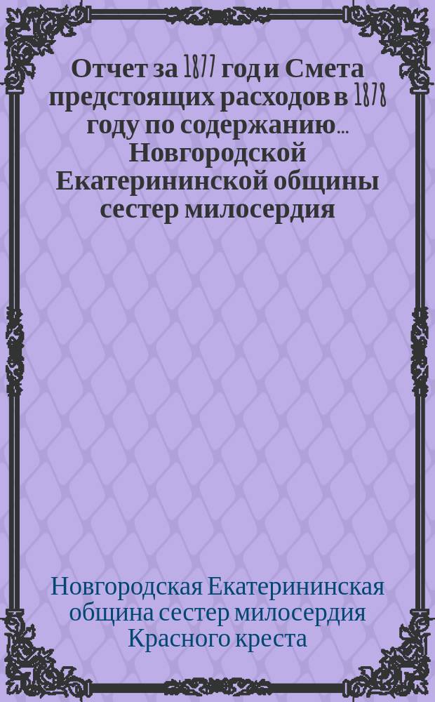 Отчет за 1877 год и Смета предстоящих расходов в 1878 году по содержанию... Новгородской Екатерининской общины сестер милосердия, составленный на основании § 34 Временных правил Общины сестер милосердия председательницею Комиссии по управлению Общиною Е.В. Лерхе