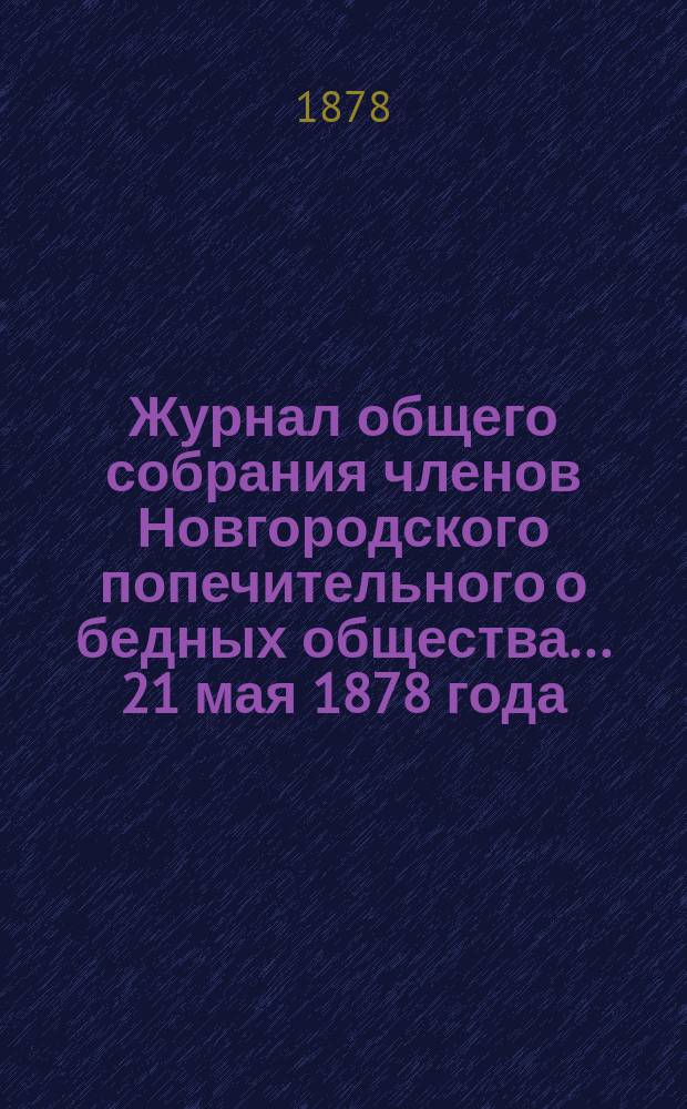 Журнал общего собрания членов Новгородского попечительного о бедных общества... ... 21 мая 1878 года : ... 21 мая 1878 года ; Отчет Новгородского попечительного о бедных общества за 1877 год