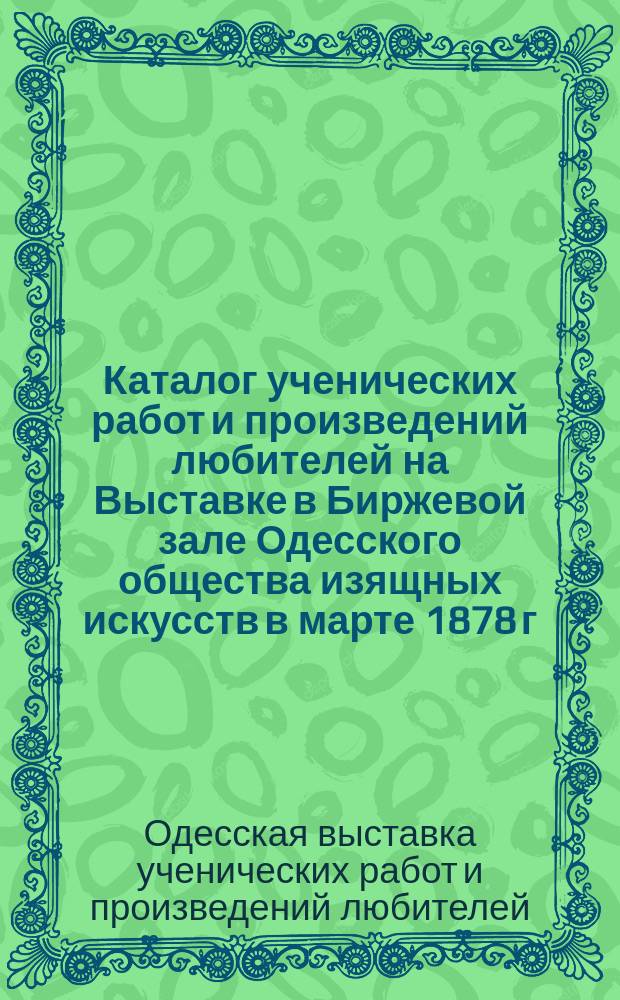 Каталог ученических работ и произведений любителей на Выставке в Биржевой зале Одесского общества изящных искусств в марте 1878 г.