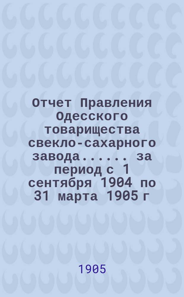 [Отчет Правления Одесского товарищества свекло-сахарного завода...]. ... за период с 1 сентября 1904 по 31 марта 1905 г.