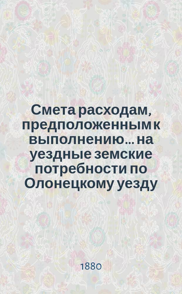 Смета расходам, предположенным к выполнению... на уездные земские потребности по Олонецкому уезду. ... в 1881 году