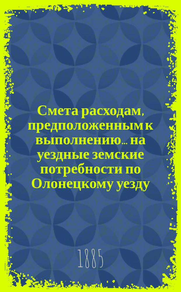 Смета расходам, предположенным к выполнению... на уездные земские потребности по Олонецкому уезду. ... в 1886 году