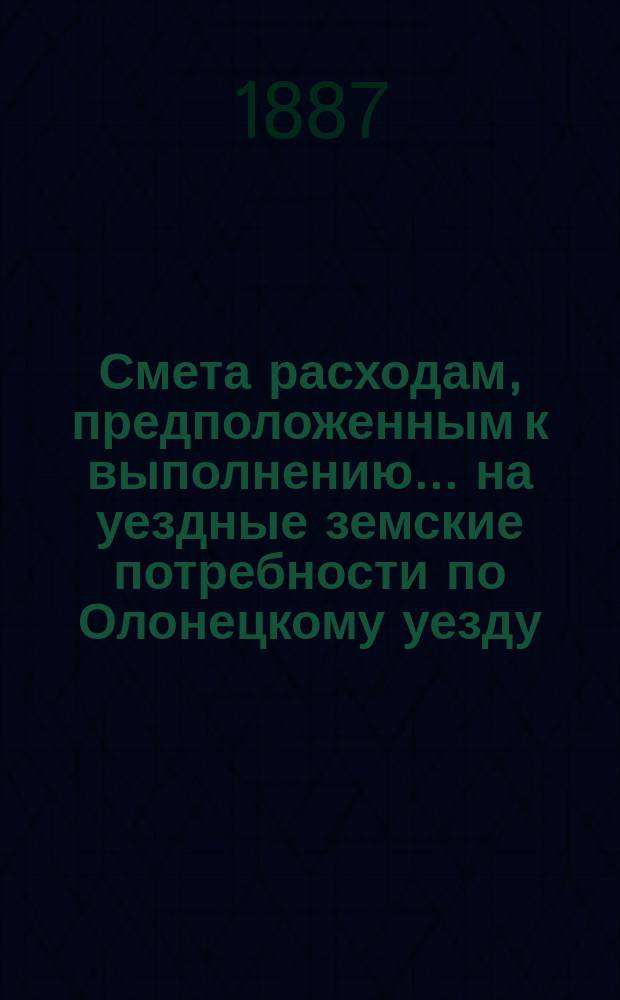 Смета расходам, предположенным к выполнению... на уездные земские потребности по Олонецкому уезду. ... в 1888 году