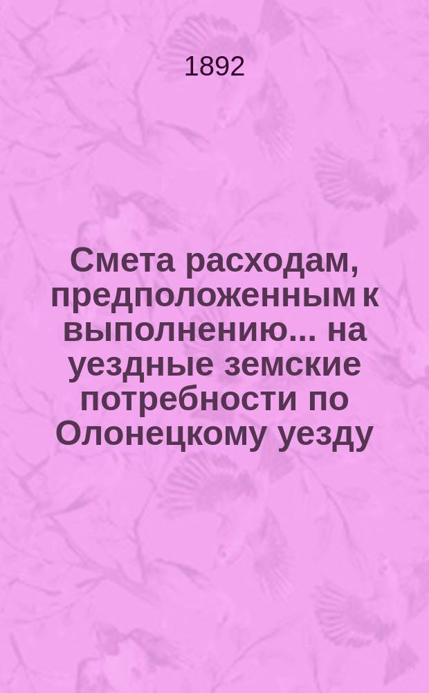 Смета расходам, предположенным к выполнению... на уездные земские потребности по Олонецкому уезду. ... в 1892 году : ... в 1892 году и раскладка сбора на удовлетворение уездных земских потребностей, с объяснительною запискою