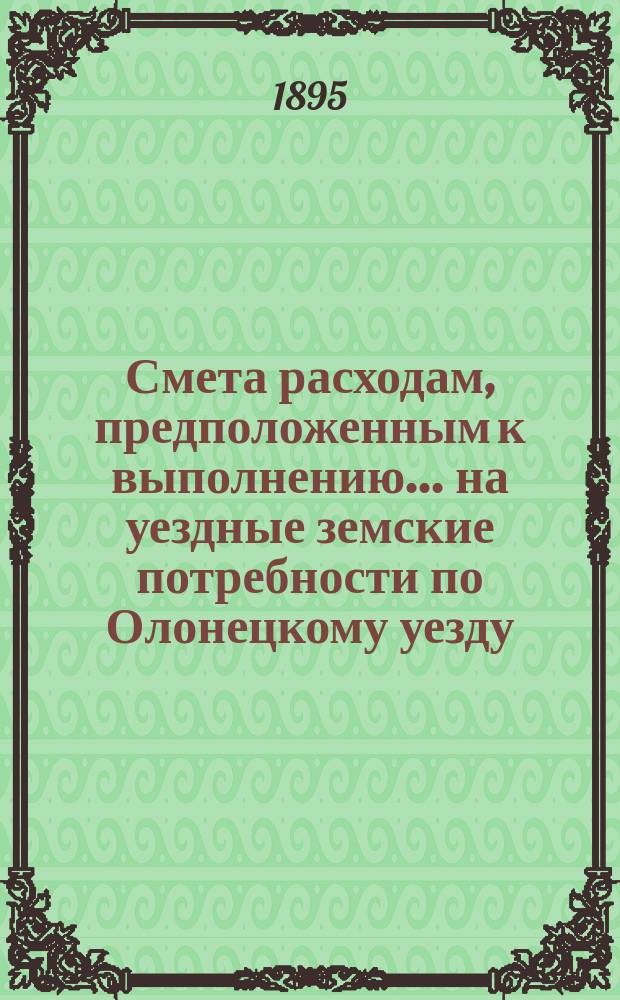 Смета расходам, предположенным к выполнению... на уездные земские потребности по Олонецкому уезду. ... в 1896 году
