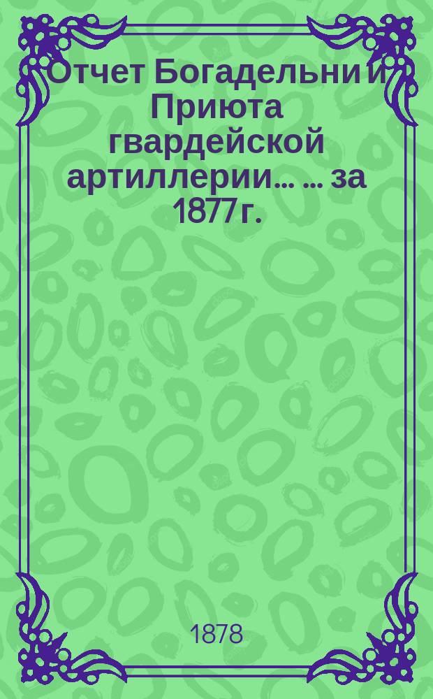 Отчет Богадельни и Приюта гвардейской артиллерии ... ... за 1877 г.