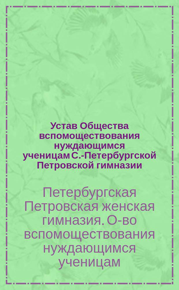 Устав Общества вспомоществования нуждающимся ученицам С.-Петербургской Петровской гимназии: Утв. 22 мая 1878 г.; Объяснительная записка к Уставу Общества вспомоществования нуждающимся ученицам С.-Петербургской Петровской женской гимназии