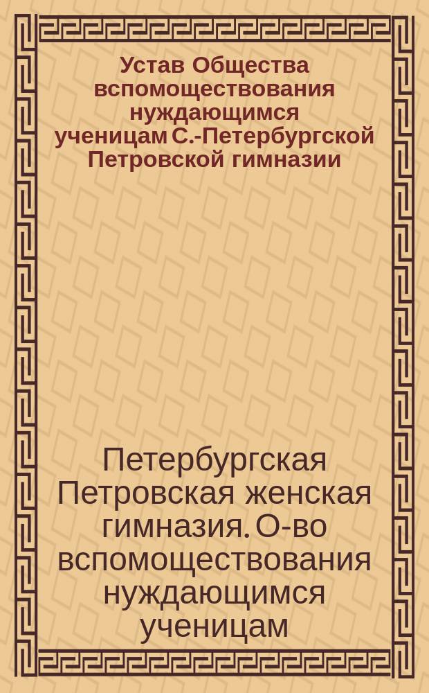 Устав Общества вспомоществования нуждающимся ученицам С.-Петербургской Петровской гимназии: Утв. 22 мая 1878 г.; Объяснительная записка к Уставу Общества вспомоществования нуждающимся ученицам С.-Петербургской Петровской женской гимназии