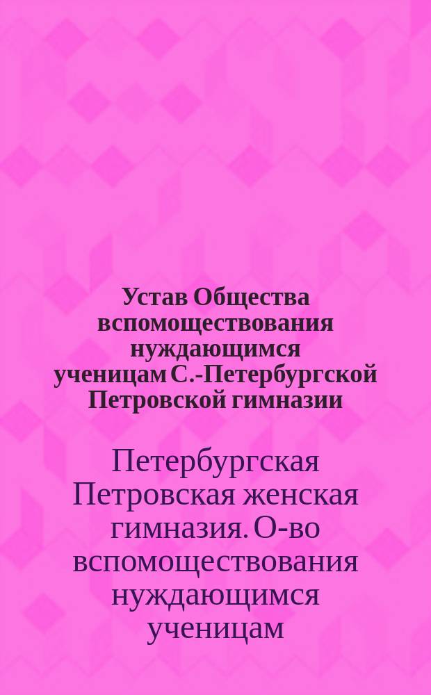 Устав Общества вспомоществования нуждающимся ученицам С.-Петербургской Петровской гимназии: Утв. 22 мая 1878 г.; Устав Общества вспомоществования нуждающимся ученицам С.-Петербургской Петровской гимназии