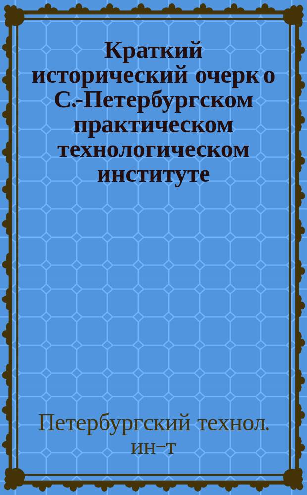Краткий исторический очерк о С.-Петербургском практическом технологическом институте : 1828-1878