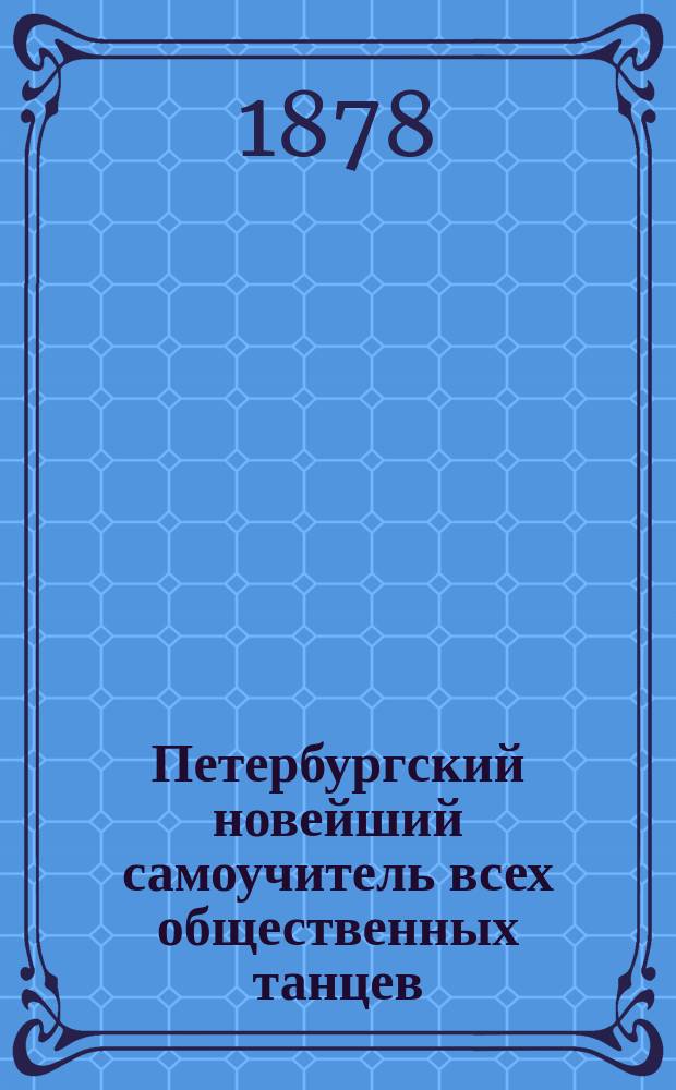 Петербургский новейший самоучитель всех общественных танцев : Искусство в самое корот. время выучиться всем обществ., т. е. бал. и характер. или костюмир. танцам, без помощи учителя