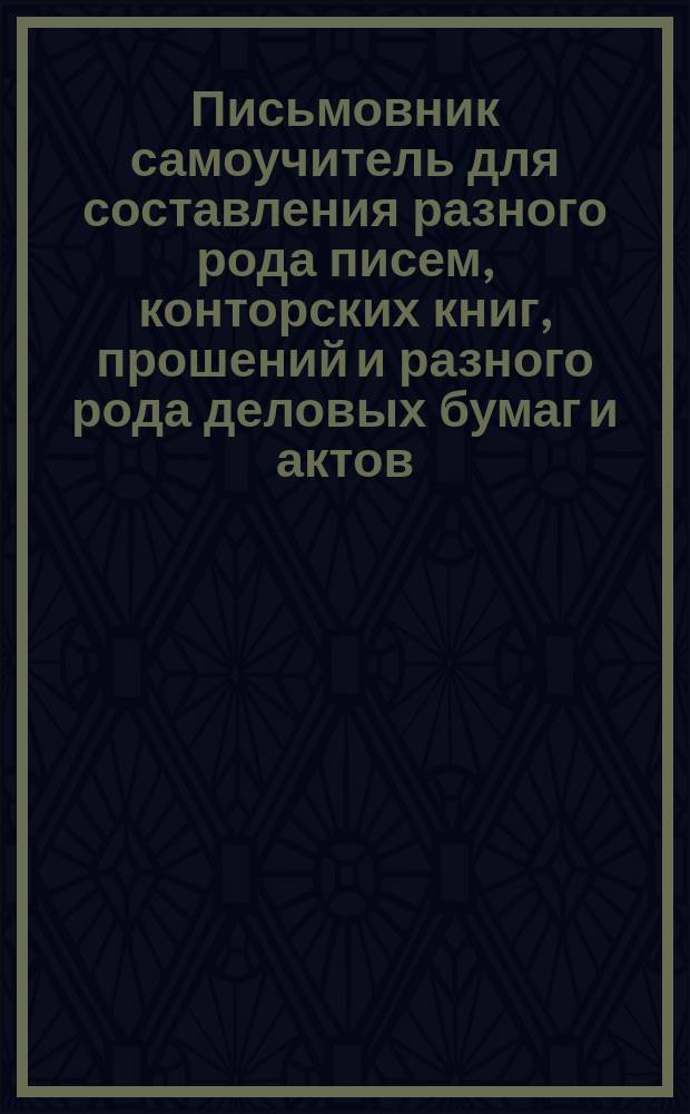 Письмовник самоучитель для составления разного рода писем, конторских книг, прошений и разного рода деловых бумаг и актов