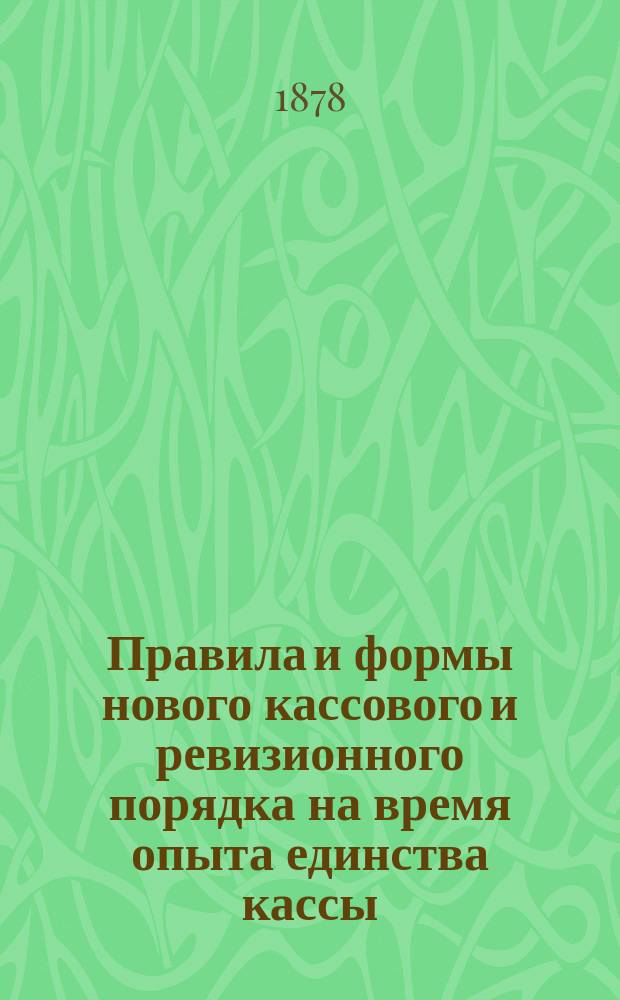 Правила и формы нового кассового и ревизионного порядка на время опыта единства кассы, с изменениями и дополнениями по 1 ноября 1877 года