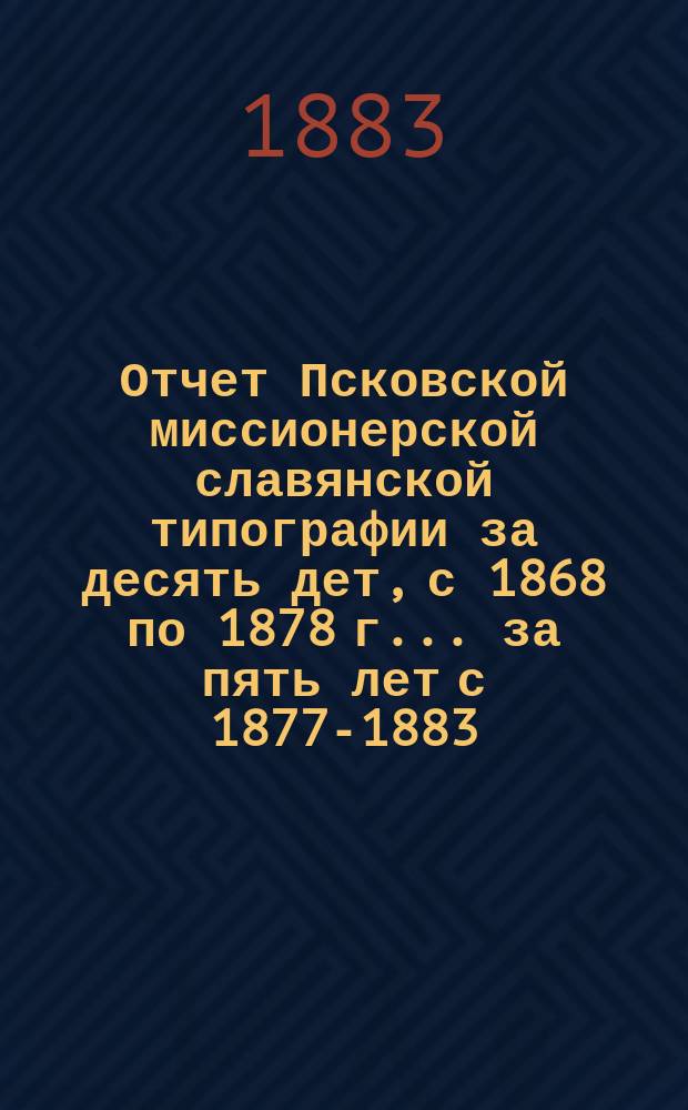 Отчет Псковской миссионерской славянской типографии за десять дет, с 1868 по 1878 г. ... за пять лет с 1877-1883