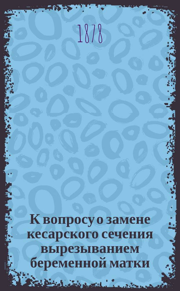 К вопросу о замене кесарского сечения вырезыванием беременной матки : Способы бескровного вырезывания беременной матки : Чит. в заседании О-ва рус. врачей в С.-Петербурге 16 окт. 1878 г