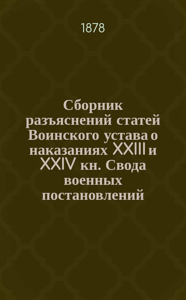 Сборник разъяснений статей Воинского устава о наказаниях XXIII и XXIV кн. Свода военных постановлений, Уложения о наказаниях уголовных и исправительных и Устава о наказаниях, налагаемых мировыми судьями, составленный из решений Главного военного суда : С 1867 по 1877 г. включительно