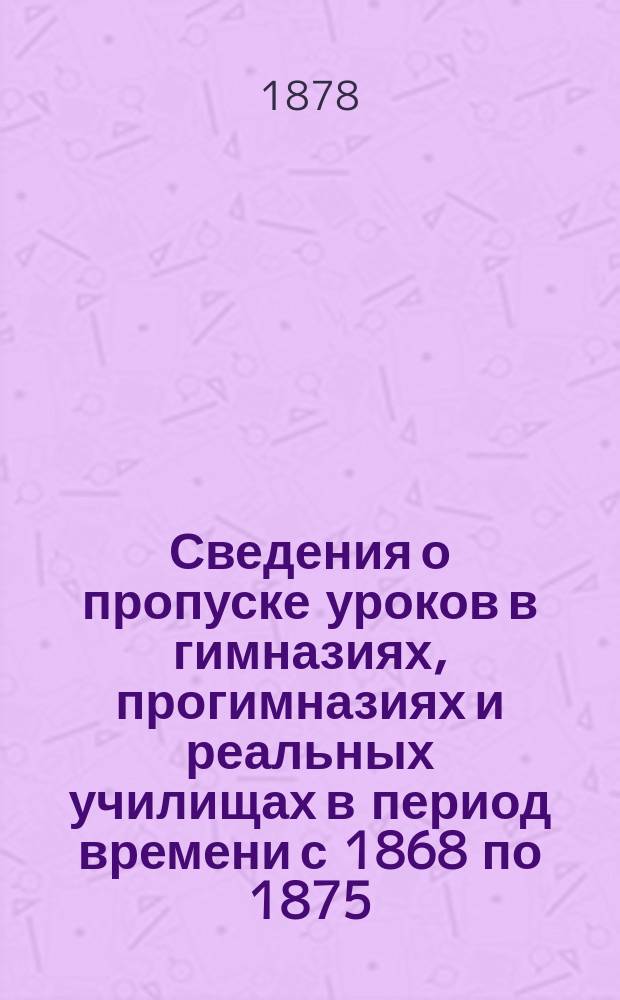 Сведения о пропуске уроков в гимназиях, прогимназиях и реальных училищах в период времени с 1868 по 1875/6 учебный год включительно