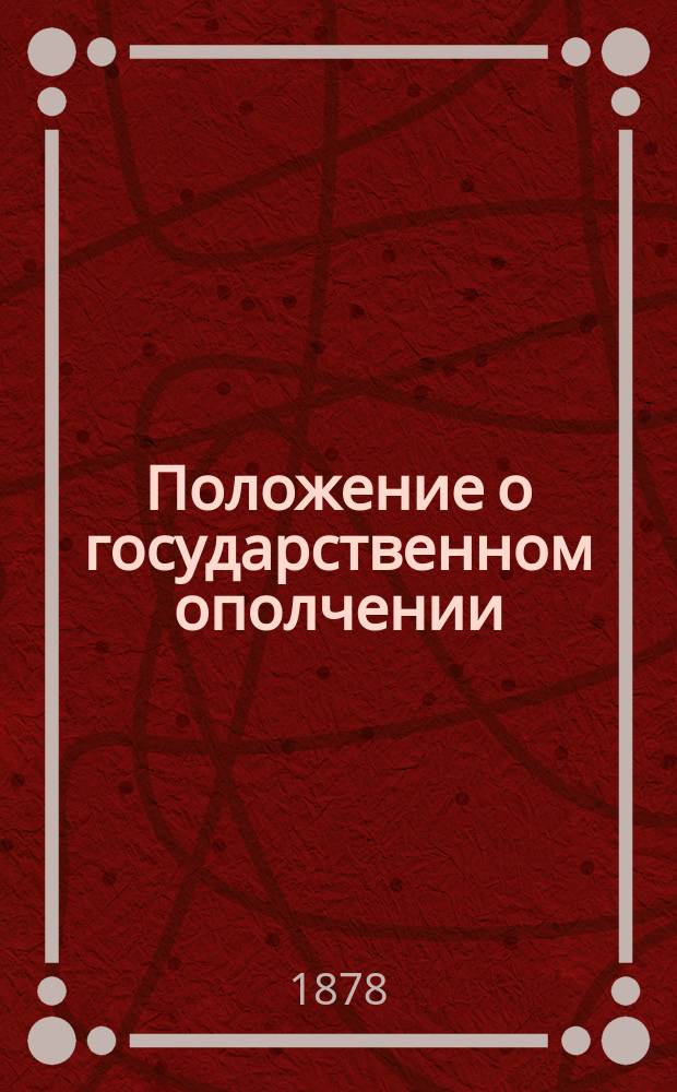 Положение о государственном ополчении : С доп. и разъяснениями на основании Устава о воинской повинности, высочайших повелений и правительств. распоряжений, последовавших по издании Положения, до мая месяца 1878 г. : С прил. правил, инструкций и форм, относящихся до организации гос. ополчения