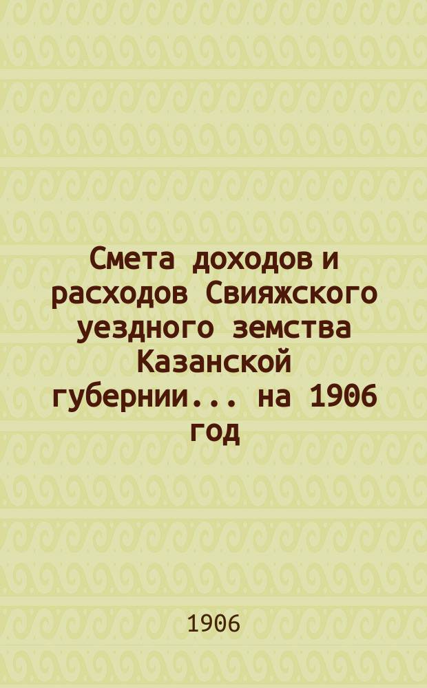 Смета доходов [и расходов] Свияжского уездного земства Казанской губернии ... на 1906 год