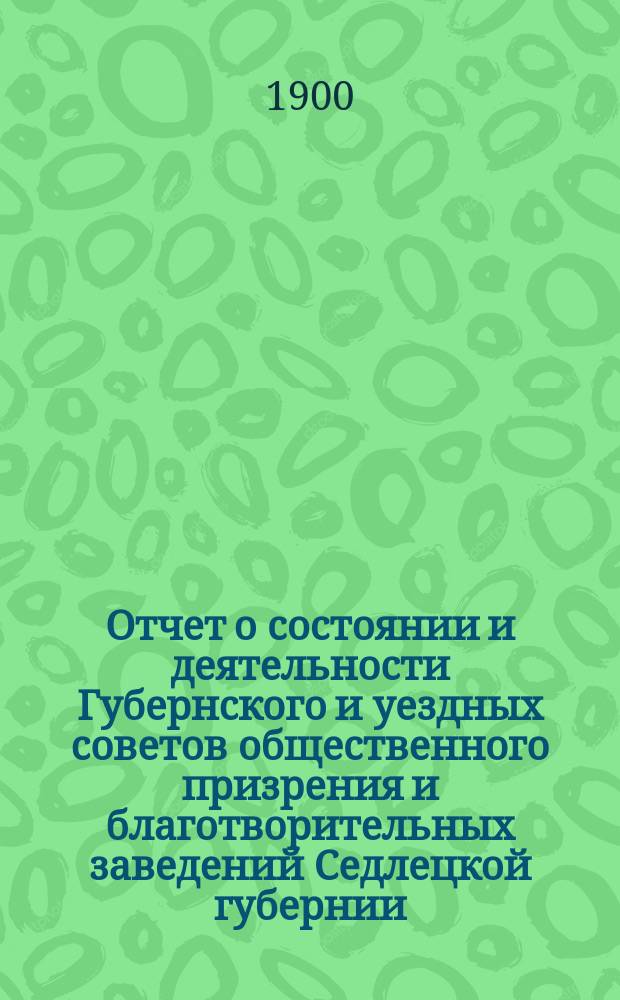 Отчет о состоянии и деятельности Губернского и уездных советов общественного призрения и благотворительных заведений Седлецкой губернии ... за 1899 год