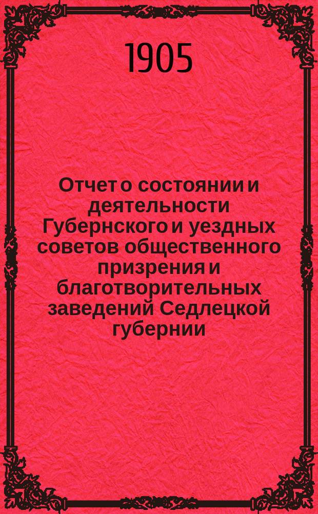 Отчет о состоянии и деятельности Губернского и уездных советов общественного призрения и благотворительных заведений Седлецкой губернии ... за 1904 год