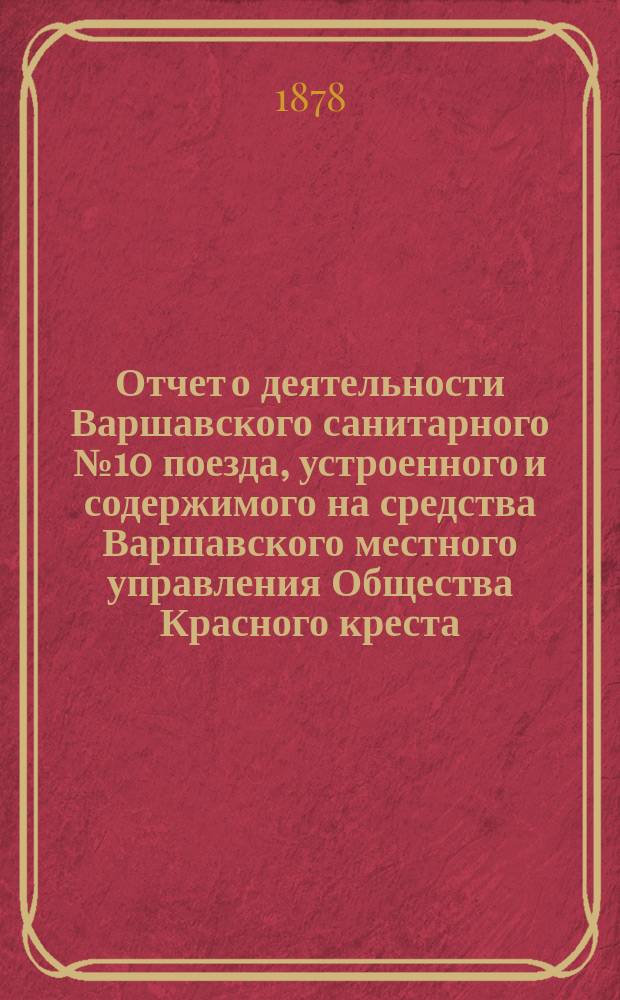 Отчет о деятельности Варшавского санитарного № 10 поезда, устроенного и содержимого на средства Варшавского местного управления Общества Красного креста... ... с 25 июля 1877 г. по 1 мая 1878 г.