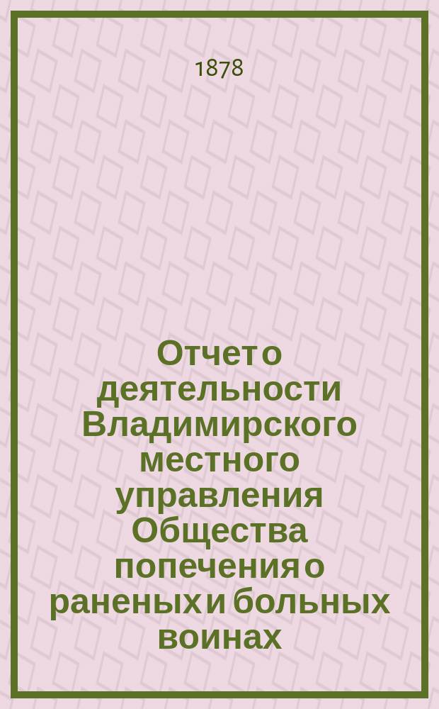 Отчет о деятельности Владимирского местного управления Общества попечения о раненых и больных воинах... ... с 1-го января 1877 года по 1-е января 1878 года