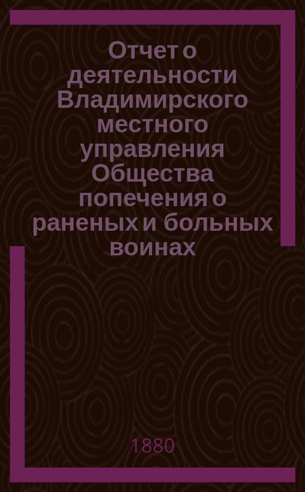 Отчет о деятельности Владимирского местного управления Общества попечения о раненых и больных воинах... ... за 1879 год