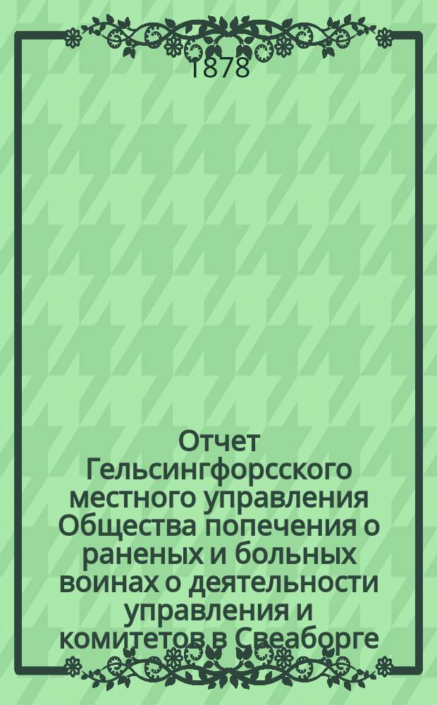 Отчет Гельсингфорсского местного управления Общества попечения о раненых и больных воинах о деятельности управления и комитетов в Свеаборге, Гельсингфорсе и Выборге...