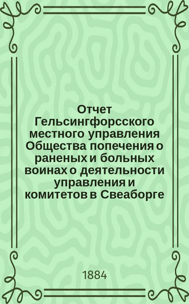 Отчет Гельсингфорсского местного управления Общества попечения о раненых и больных воинах о деятельности управления и комитетов в Свеаборге, Гельсингфорсе и Выборге... ... за 1883 год