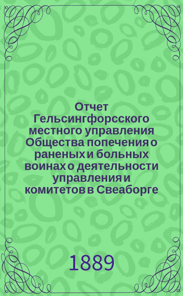 Отчет Гельсингфорсского местного управления Общества попечения о раненых и больных воинах о деятельности управления и комитетов в Свеаборге, Гельсингфорсе и Выборге... ... за 1888 год. (Двенадцатый)