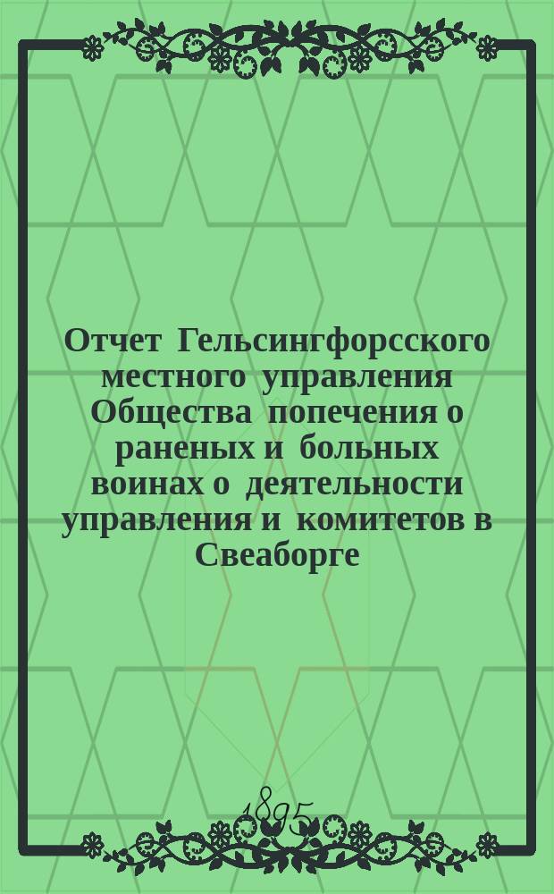 Отчет Гельсингфорсского местного управления Общества попечения о раненых и больных воинах о деятельности управления и комитетов в Свеаборге, Гельсингфорсе и Выборге... ... за 1894 год. (Восемнадцатый)