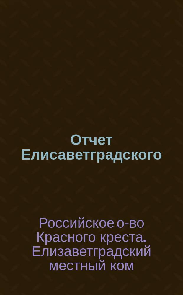 Отчет Елисаветградского (Херс. губ.) местного комитета Общества попечения о раненых и больных воинах, о деятельности и приходе и расходе пожертвованных сумм и вещей...