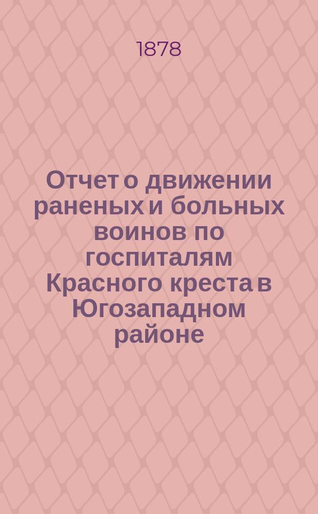 Отчет о движении раненых и больных воинов по госпиталям Красного креста в Югозападном районе... ... с 1-го января по 1-ое июня 1878 года
