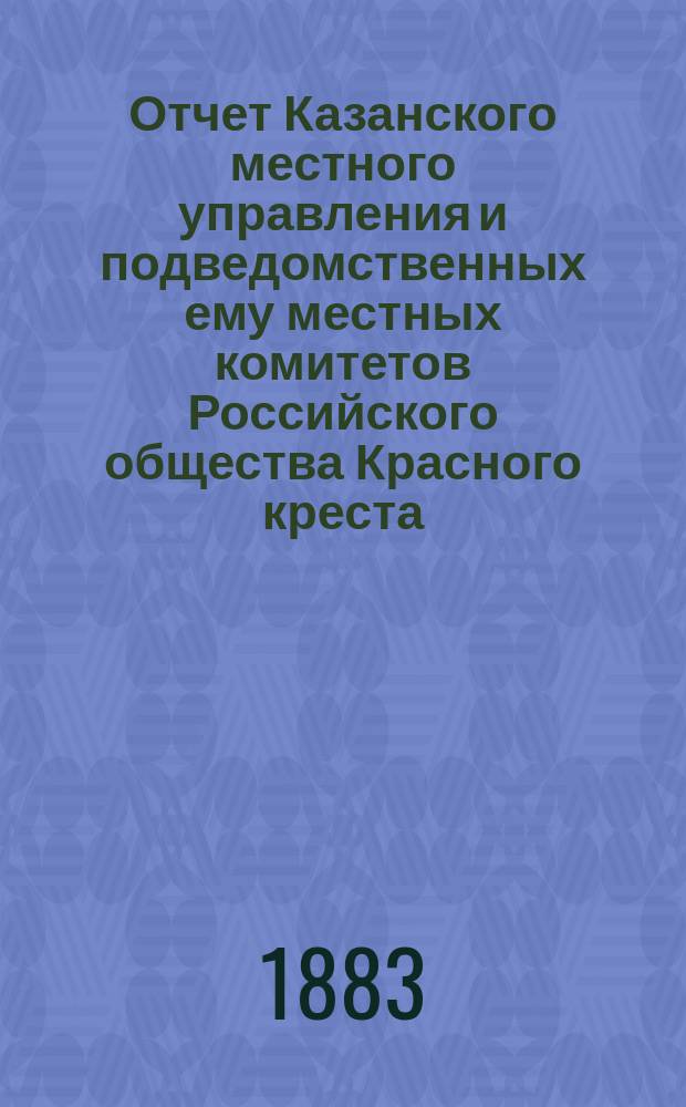 Отчет Казанского местного управления и подведомственных ему местных комитетов Российского общества Красного креста... за 1882 год
