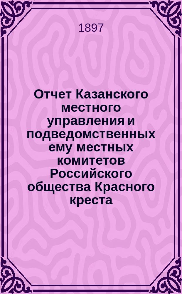 Отчет Казанского местного управления и подведомственных ему местных комитетов Российского общества Красного креста... за 1896 год