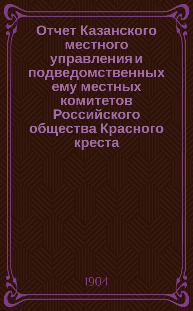 Отчет Казанского местного управления и подведомственных ему местных комитетов Российского общества Красного креста... за 1903 год