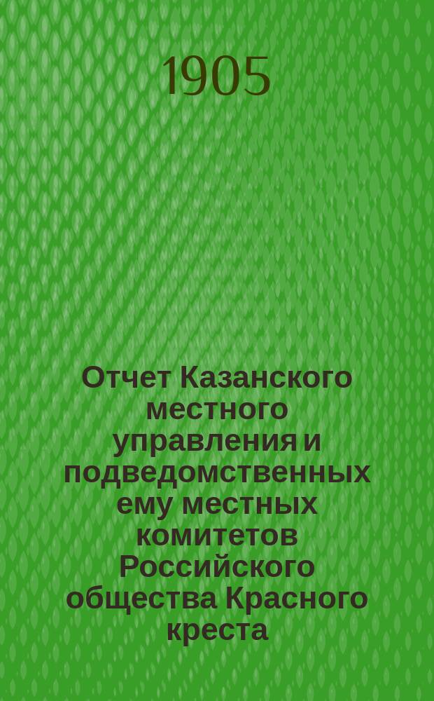 Отчет Казанского местного управления и подведомственных ему местных комитетов Российского общества Красного креста... за 1904 год