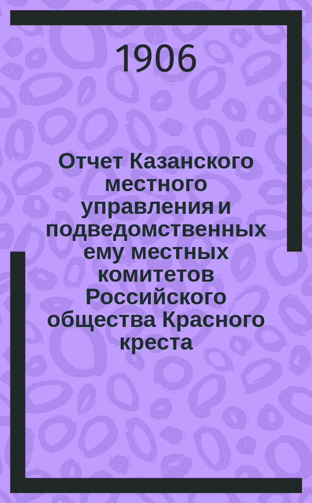 Отчет Казанского местного управления и подведомственных ему местных комитетов Российского общества Красного креста... за 1905 год