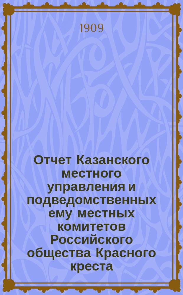 Отчет Казанского местного управления и подведомственных ему местных комитетов Российского общества Красного креста... за 1908 год