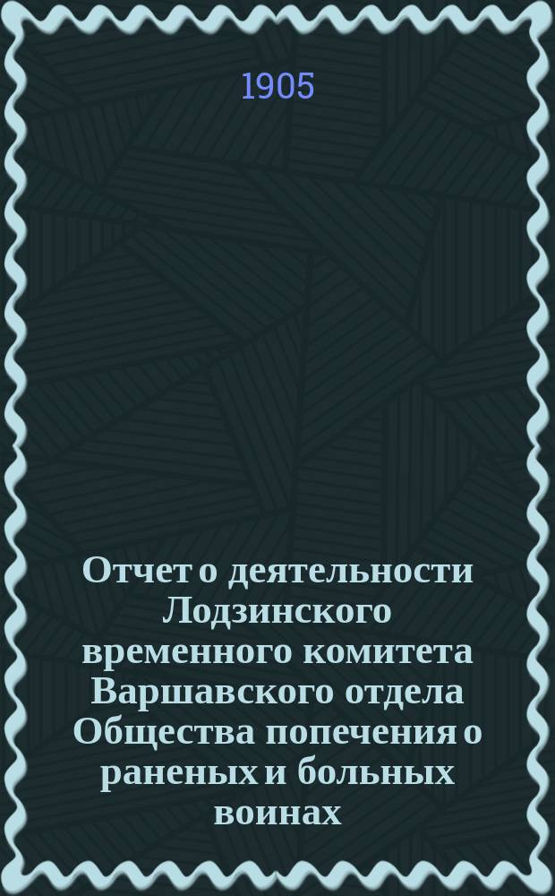Отчет о деятельности Лодзинского временного комитета Варшавского отдела Общества попечения о раненых и больных воинах... ... за 1904 год