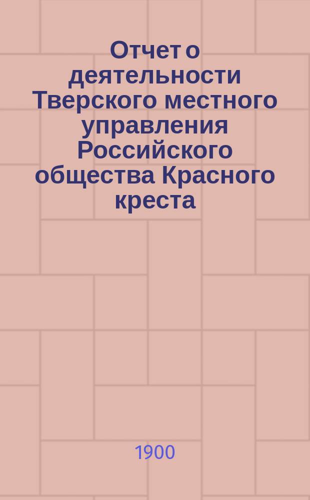 Отчет о деятельности Тверского местного управления Российского общества Красного креста... за 1899 год