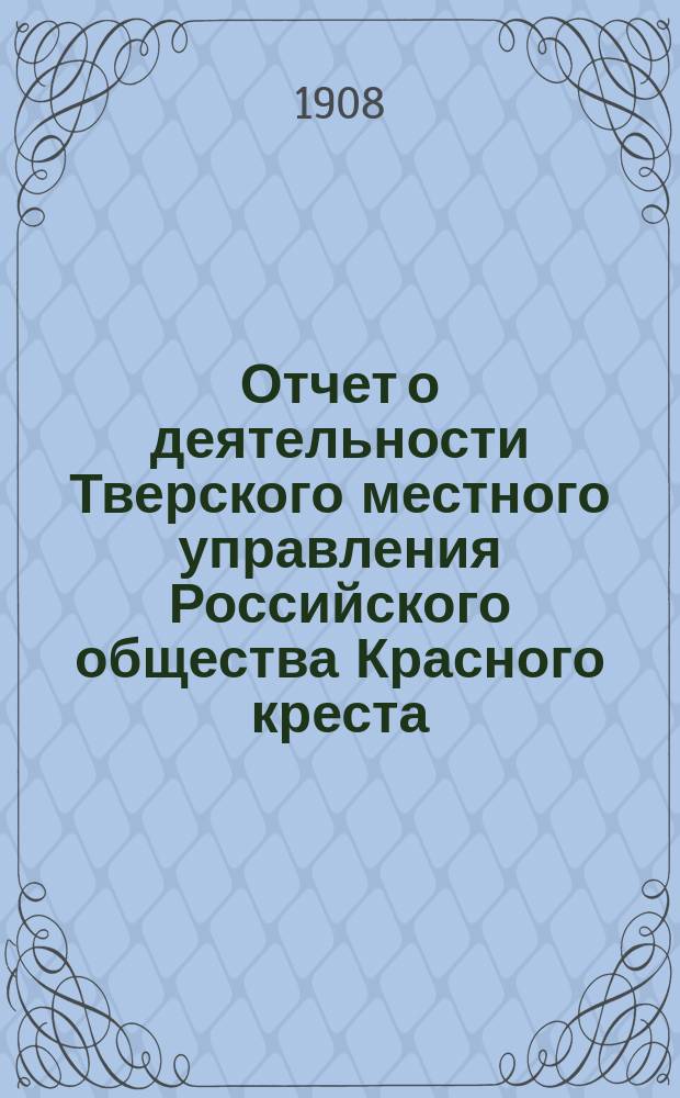 Отчет о деятельности Тверского местного управления Российского общества Красного креста... за 1907 год