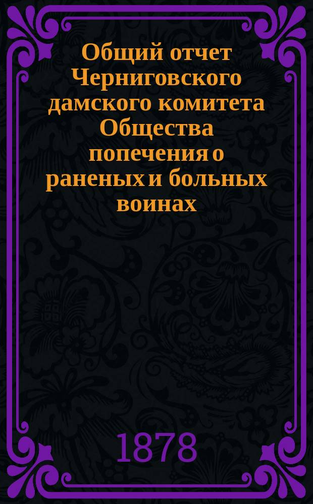 Общий отчет Черниговского дамского комитета Общества попечения о раненых и больных воинах... ... с 24-го апреля 1877 года по 1-е января 1878 года