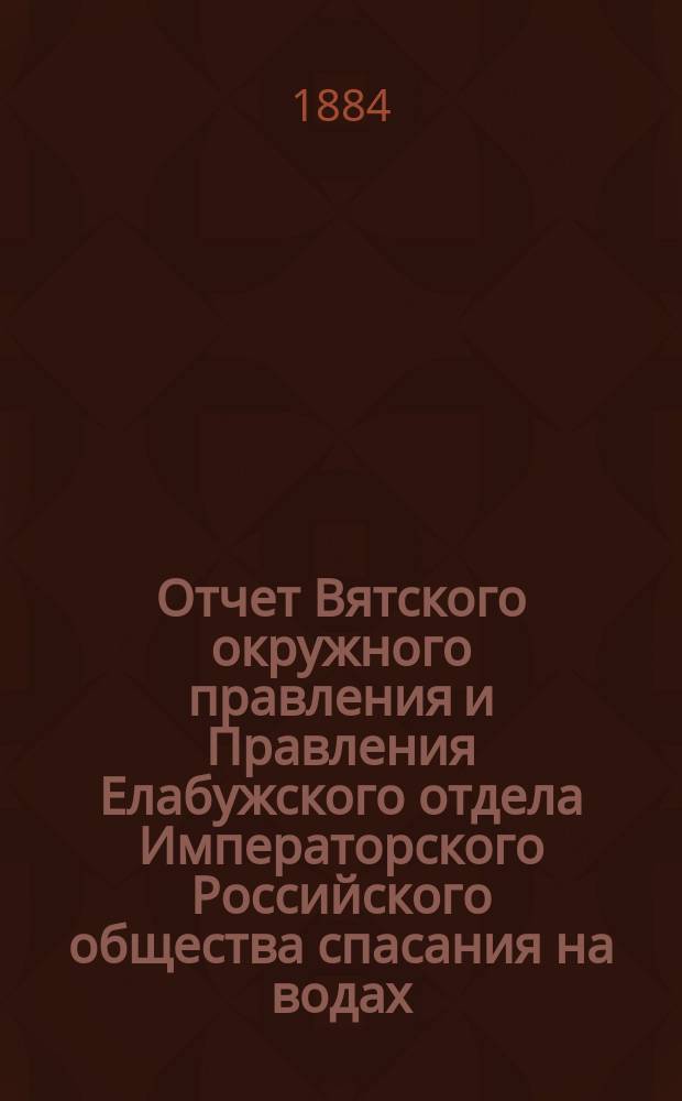 Отчет Вятского окружного правления и Правления Елабужского отдела Императорского Российского общества спасания на водах... за 1883 год