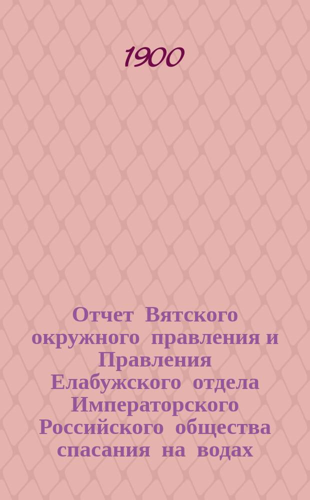 Отчет Вятского окружного правления и Правления Елабужского отдела Императорского Российского общества спасания на водах... за 1899 год